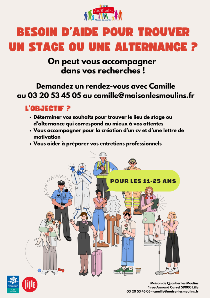 Tu as entre 11 et 25 ans et tu as besoin d'aide pour trouver un stage ou une alternance ? Camille t'accompagne dans tes recherches ! Demandez un rendez-vous avec Camille au 0320534505 ou à camille@maisonlesmoulins.fr Quels sont les objectifs ? Déterminer vos souhaits pour trouver le lieu de stage ou d'alternance qui correspond à vos attentes Vous accompagner pour la création d'un CV et d'une lettre de motivation Vous aider à préparer vos entretiens professionnels Informations au 0320534505 ou à camille@maisonlesmoulins.fr